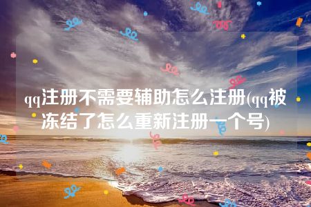 qq注册不需要辅助怎么注册(qq被冻结了怎么重新注册一个号)