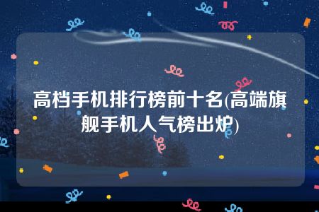 高档手机排行榜前十名(高端旗舰手机人气榜出炉)