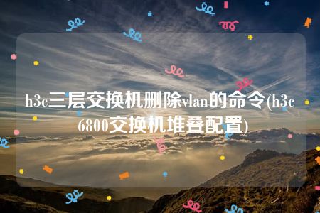 h3c三层交换机删除vlan的命令(h3c 6800交换机堆叠配置)