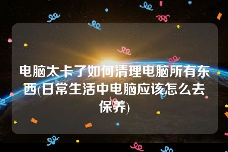 电脑太卡了如何清理电脑所有东西(日常生活中电脑应该怎么去保养)