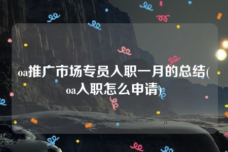 oa推广市场专员入职一月的总结(oa入职怎么申请)