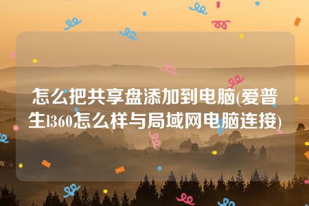 怎么把共享盘添加到电脑(爱普生l360怎么样与局域网电脑连接)