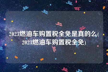 2023燃油车购置税全免是真的么(2023燃油车购置税全免)