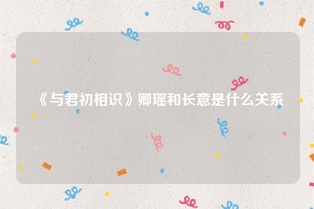 《与君初相识》卿瑶和长意是什么关系