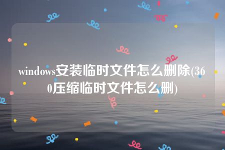 windows安装临时文件怎么删除(360压缩临时文件怎么删)