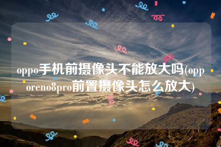 oppo手机前摄像头不能放大吗(opporeno8pro前置摄像头怎么放大)