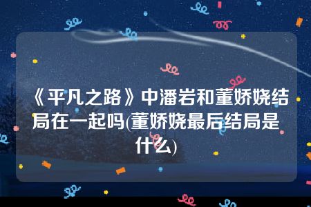 《平凡之路》中潘岩和董娇娆结局在一起吗(董娇娆最后结局是什么)