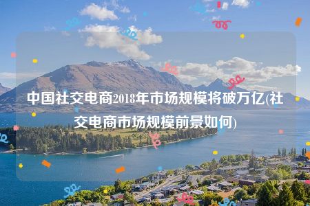 中国社交电商2018年市场规模将破万亿(社交电商市场规模前景如何)