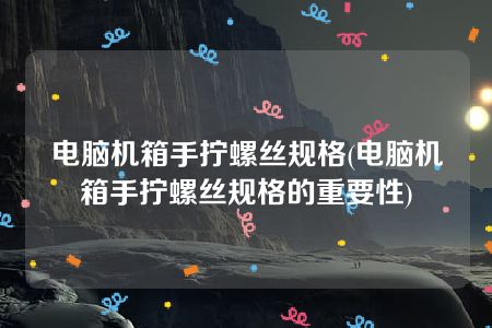 电脑机箱手拧螺丝规格(电脑机箱手拧螺丝规格的重要性)