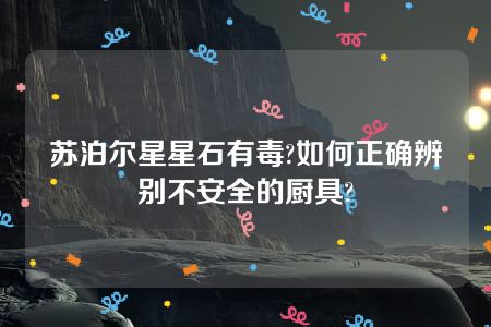 苏泊尔星星石有毒?如何正确辨别不安全的厨具?