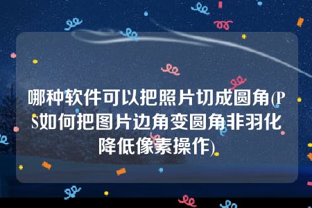 哪种软件可以把照片切成圆角(PS如何把图片边角变圆角非羽化降低像素操作)