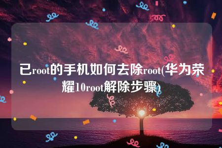 已root的手机如何去除root(华为荣耀10root解除步骤)