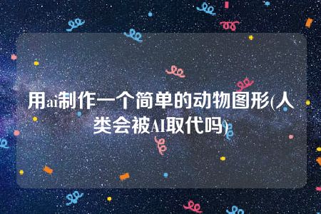 用ai制作一个简单的动物图形(人类会被AI取代吗)