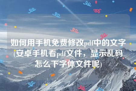 如何用手机免费修改pdf中的文字(安卓手机看pdf文件，显示乱码怎么下字体文件呢)