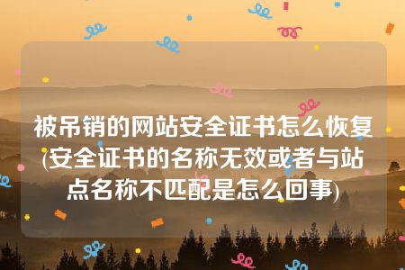 被吊销的网站安全证书怎么恢复(安全证书的名称无效或者与站点名称不匹配是怎么回事)