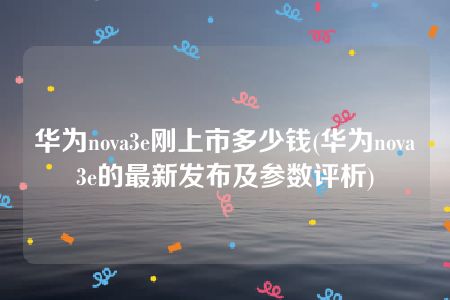 华为nova3e刚上市多少钱(华为nova3e的最新发布及参数评析)