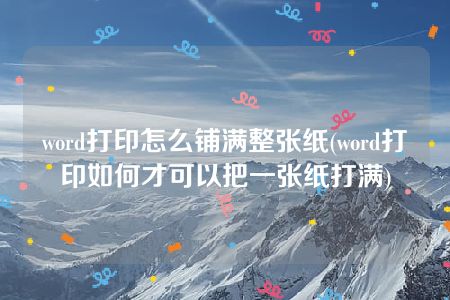 word打印怎么铺满整张纸(word打印如何才可以把一张纸打满)