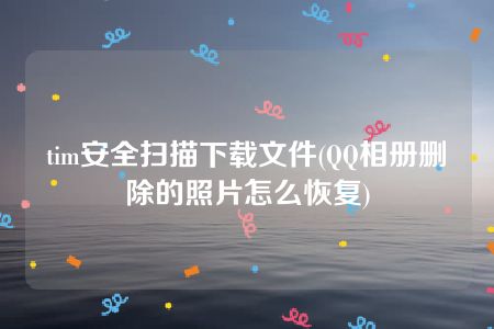 tim安全扫描下载文件(QQ相册删除的照片怎么恢复)