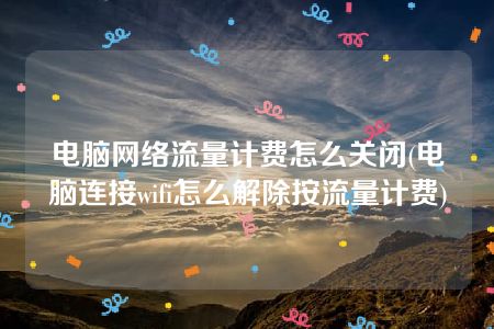 电脑网络流量计费怎么关闭(电脑连接wifi怎么解除按流量计费)