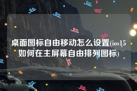 桌面图标自由移动怎么设置(ios15如何在主屏幕自由排列图标)