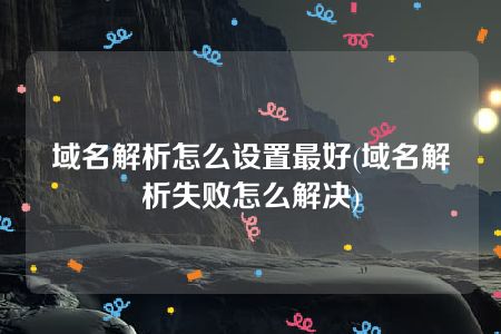 域名解析怎么设置最好(域名解析失败怎么解决)