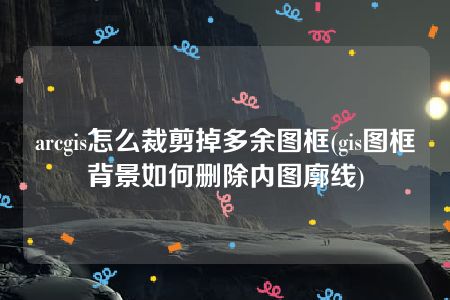 arcgis怎么裁剪掉多余图框(gis图框背景如何删除内图廓线)