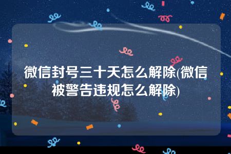 微信封号三十天怎么解除(微信被警告违规怎么解除)