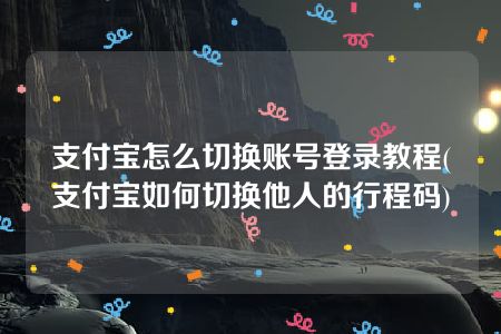 支付宝怎么切换账号登录教程(支付宝如何切换他人的行程码)