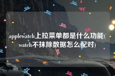 applewatch上拉菜单都是什么功能(watch不抹除数据怎么配对)