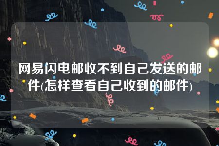 网易闪电邮收不到自己发送的邮件(怎样查看自己收到的邮件)