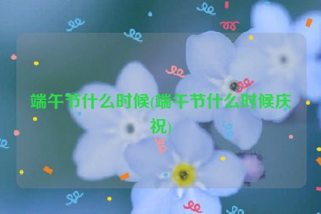 端午节什么时候(端午节什么时候庆祝)