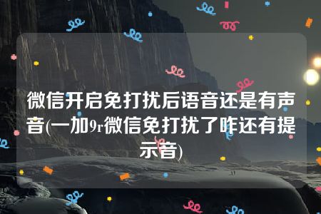 微信开启免打扰后语音还是有声音(一加9r微信免打扰了咋还有提示音)