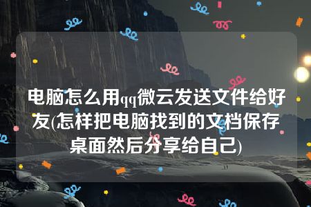 电脑怎么用qq微云发送文件给好友(怎样把电脑找到的文档保存桌面然后分享给自己)