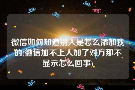 微信如何知道别人是怎么添加我的(微信加不上人加了对方那不显示怎么回事)