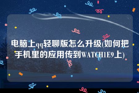 电脑上qq轻聊版怎么升级(如何把手机里的应用传到WATCH1E9上)