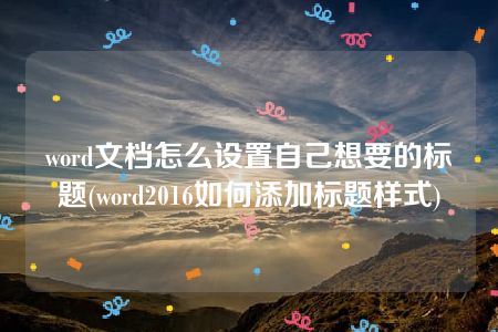 word文档怎么设置自己想要的标题(word2016如何添加标题样式)