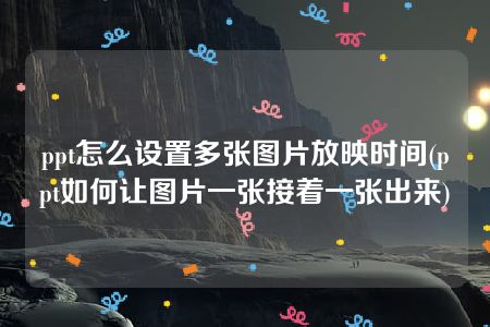 ppt怎么设置多张图片放映时间(ppt如何让图片一张接着一张出来)