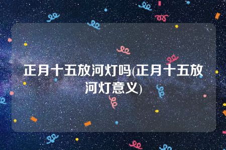 正月十五放河灯吗(正月十五放河灯意义)