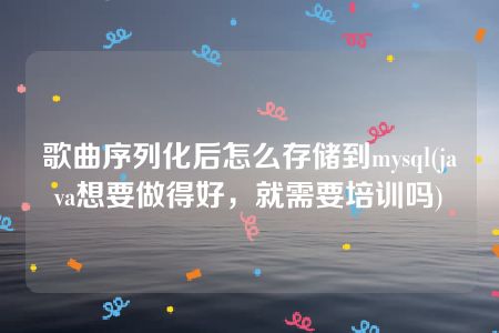 歌曲序列化后怎么存储到mysql(java想要做得好，就需要培训吗)