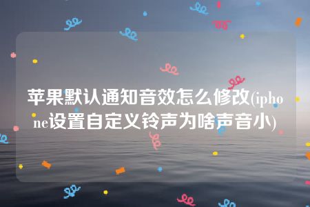 苹果默认通知音效怎么修改(iphone设置自定义铃声为啥声音小)