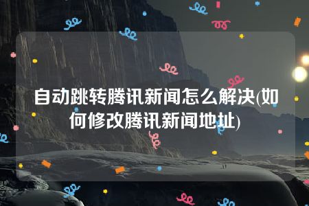 自动跳转腾讯新闻怎么解决(如何修改腾讯新闻地址)