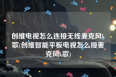 创维电视怎么连接无线麦克风k歌(创维智能平板电视怎么接麦克风k歌)