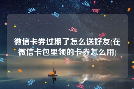 微信卡券过期了怎么送好友(在微信卡包里领的卡券怎么用)