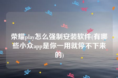 荣耀play怎么强制安装软件(有哪些小众app是你一用就停不下来的)