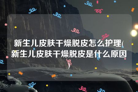 新生儿皮肤干燥脱皮怎么护理(新生儿皮肤干燥脱皮是什么原因)