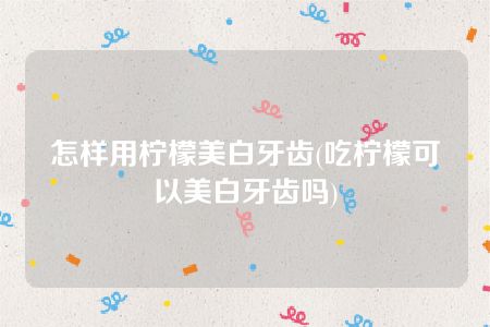 怎样用柠檬美白牙齿(吃柠檬可以美白牙齿吗)