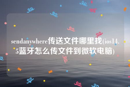 sendanywhere传送文件哪里找(ios14.5蓝牙怎么传文件到微软电脑)