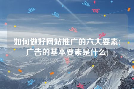 如何做好网站推广的六大要素(广告的基本要素是什么)