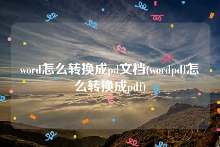 word怎么转换成pd文档(wordpdf怎么转换成pdf)