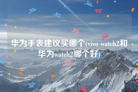 华为手表建议买哪个(vivo watch2和华为watch2哪个好)